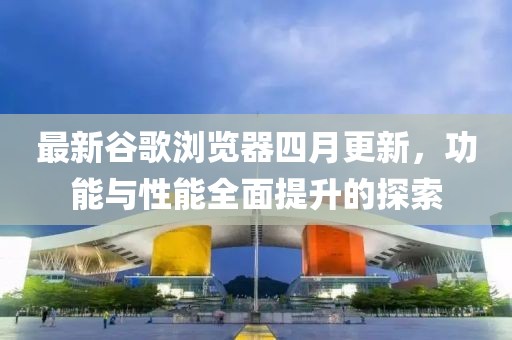 最新谷歌浏览器四月更新，功能与性能全面提升的探索