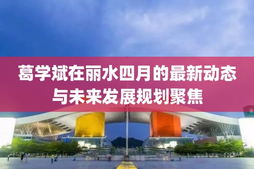 葛学斌在丽水四月的最新动态与未来发展规划聚焦