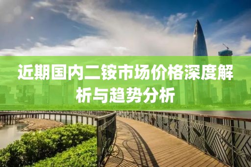 近期国内二铵市场价格深度解析与趋势分析