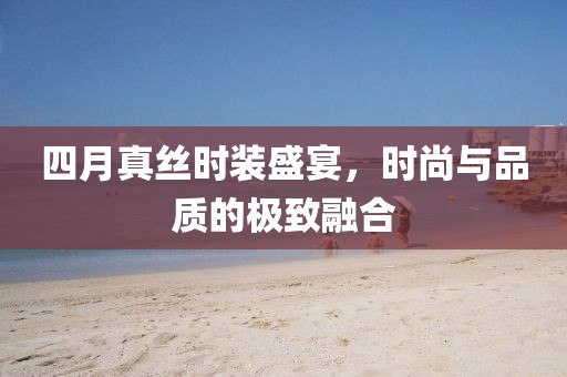 四月真丝时装盛宴，时尚与品质的极致融合