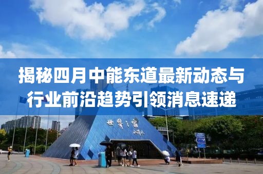 揭秘四月中能东道最新动态与行业前沿趋势引领消息速递