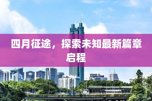 四月征途，探索未知最新篇章启程