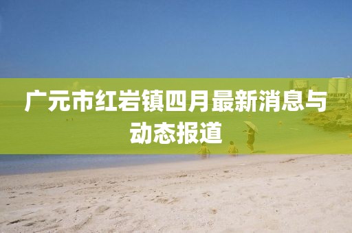 广元市红岩镇四月最新消息与动态报道