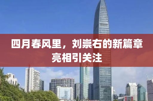 四月春风里，刘崇右的新篇章亮相引关注