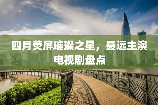四月荧屏璀璨之星，聂远主演电视剧盘点