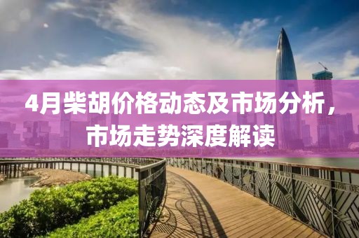 4月柴胡价格动态及市场分析，市场走势深度解读