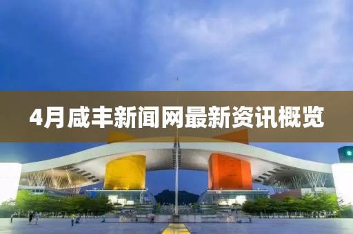 4月咸丰新闻网最新资讯概览
