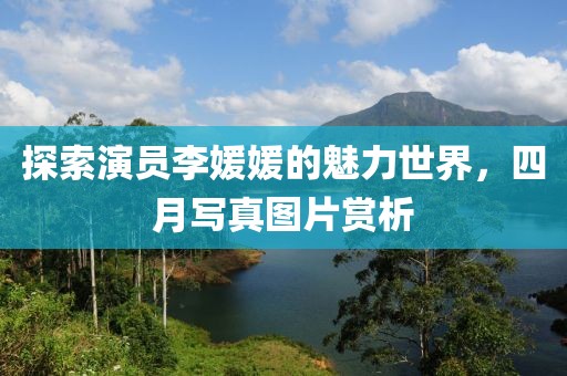 探索演员李媛媛的魅力世界，四月写真图片赏析
