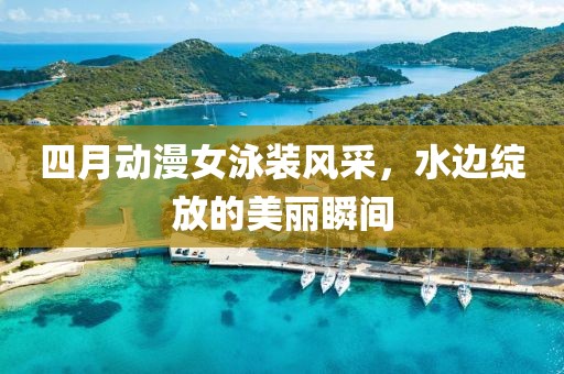 四月动漫女泳装风采，水边绽放的美丽瞬间