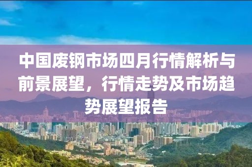 中国废钢市场四月行情解析与前景展望，行情走势及市场趋势展望报告