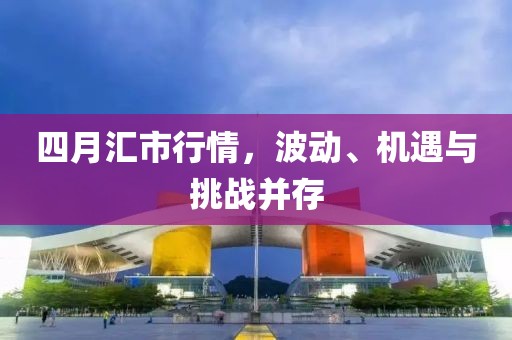 四月汇市行情，波动、机遇与挑战并存