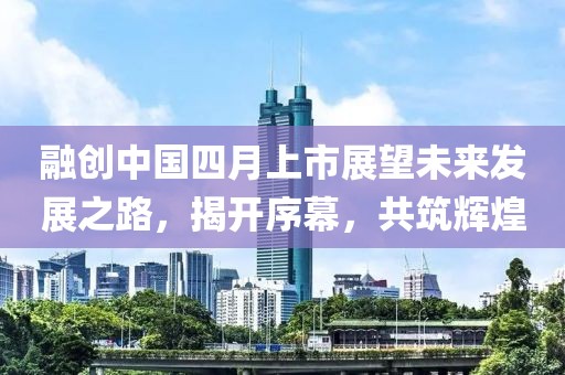 融创中国四月上市展望未来发展之路，揭开序幕，共筑辉煌