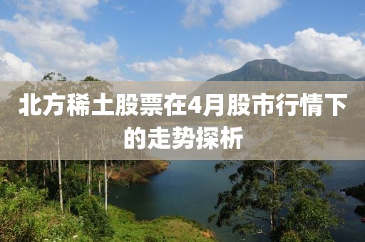 北方稀土股票在4月股市行情下的走势探析
