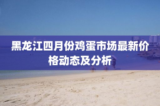 黑龙江四月份鸡蛋市场最新价格动态及分析