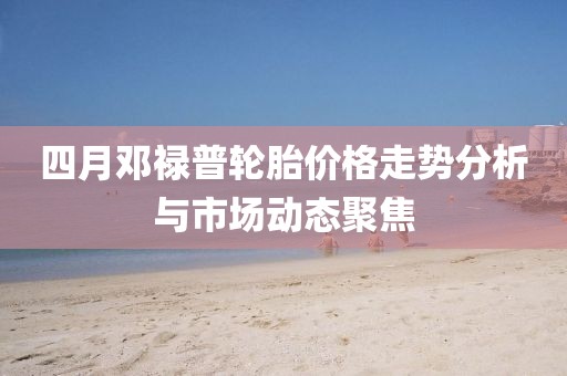 四月邓禄普轮胎价格走势分析与市场动态聚焦