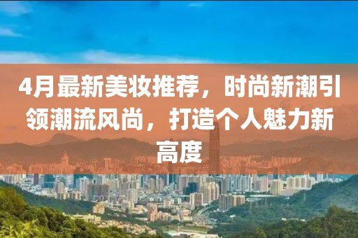 4月最新美妆推荐，时尚新潮引领潮流风尚，打造个人魅力新高度