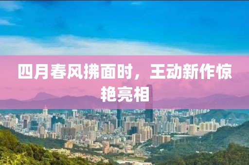 四月春风拂面时，王动新作惊艳亮相