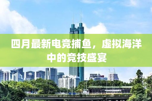 四月最新电竞捕鱼，虚拟海洋中的竞技盛宴
