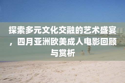 探索多元文化交融的艺术盛宴，四月亚洲欧美成人电影回顾与赏析