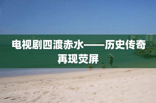 电视剧四渡赤水——历史传奇再现荧屏