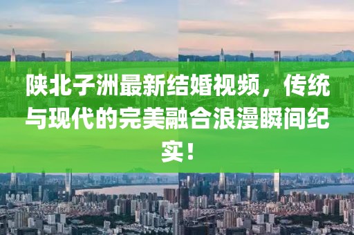 陕北子洲最新结婚视频，传统与现代的完美融合浪漫瞬间纪实！