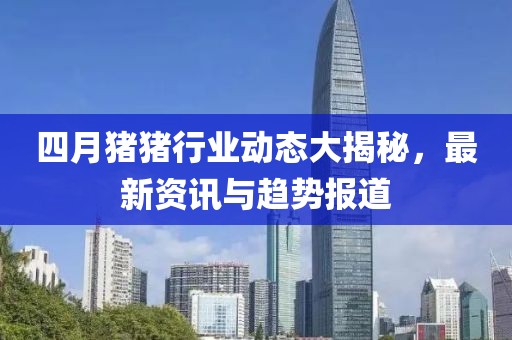 四月猪猪行业动态大揭秘，最新资讯与趋势报道