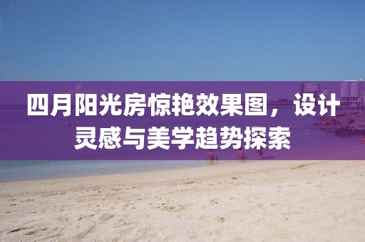 四月阳光房惊艳效果图，设计灵感与美学趋势探索