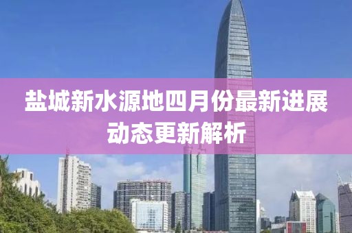 盐城新水源地四月份最新进展动态更新解析