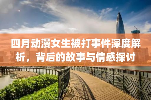 四月动漫女生被打事件深度解析，背后的故事与情感探讨