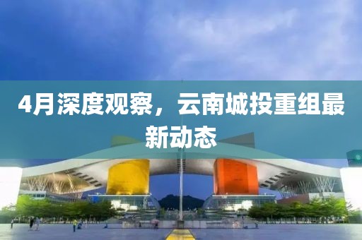 4月深度观察，云南城投重组最新动态