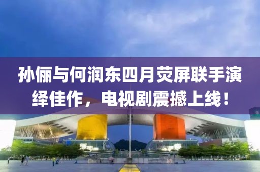 孙俪与何润东四月荧屏联手演绎佳作，电视剧震撼上线！