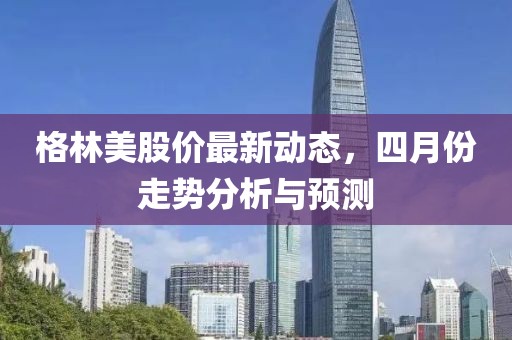 格林美股价最新动态，四月份走势分析与预测
