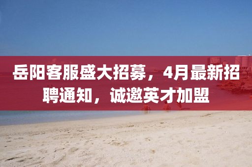 岳阳客服盛大招募，4月最新招聘通知，诚邀英才加盟