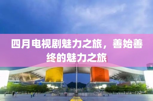 四月电视剧魅力之旅，善始善终的魅力之旅