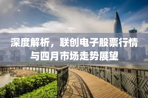 深度解析，联创电子股票行情与四月市场走势展望