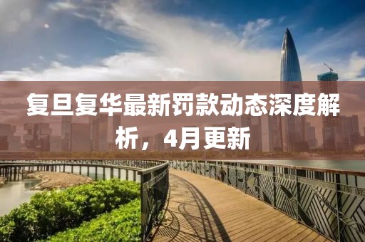 复旦复华最新罚款动态深度解析，4月更新