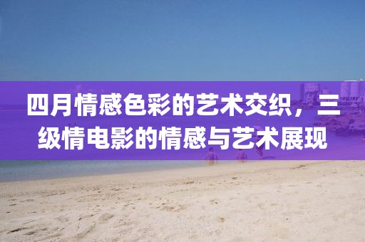 四月情感色彩的艺术交织，三级情电影的情感与艺术展现
