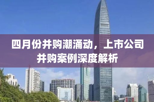 四月份并购潮涌动，上市公司并购案例深度解析