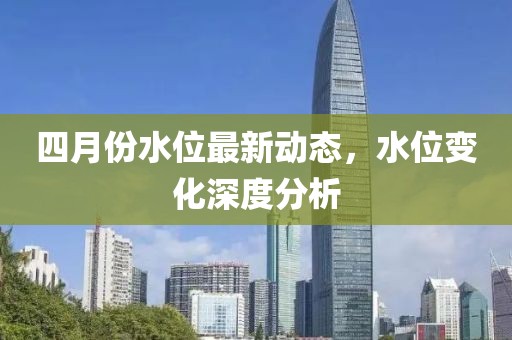 四月份水位最新动态，水位变化深度分析