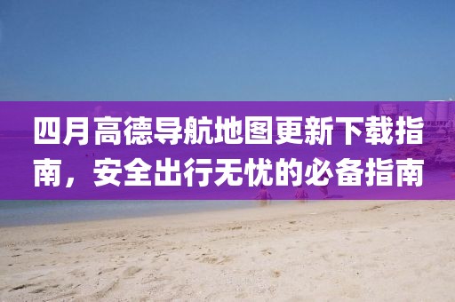 四月高德导航地图更新下载指南，安全出行无忧的必备指南