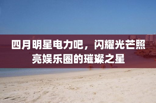 四月明星电力吧，闪耀光芒照亮娱乐圈的璀璨之星