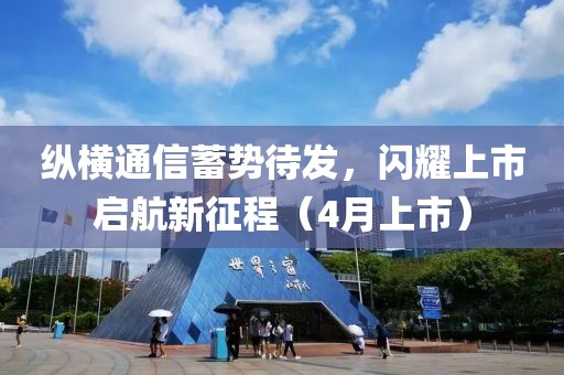 纵横通信蓄势待发，闪耀上市启航新征程（4月上市）
