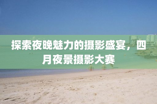 探索夜晚魅力的摄影盛宴，四月夜景摄影大赛