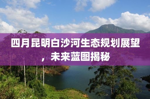 四月昆明白沙河生态规划展望，未来蓝图揭秘