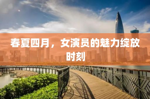 春夏四月，女演员的魅力绽放时刻