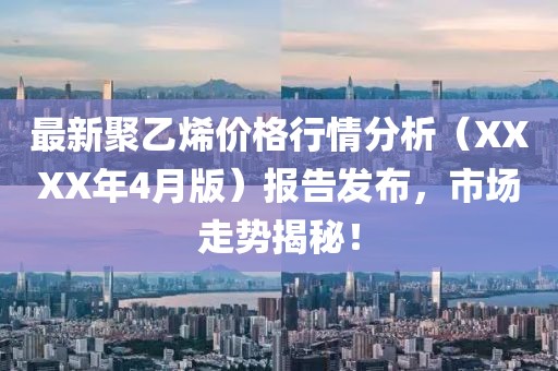 最新聚乙烯价格行情分析（XXXX年4月版）报告发布，市场走势揭秘！
