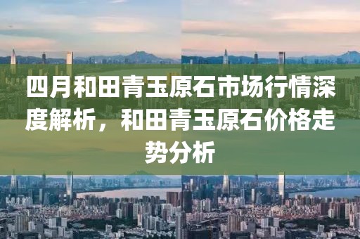 四月和田青玉原石市场行情深度解析，和田青玉原石价格走势分析