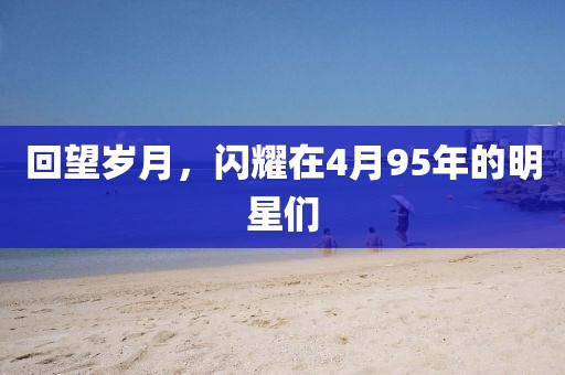 回望岁月，闪耀在4月95年的明星们