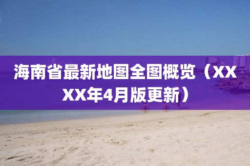 海南省最新地图全图概览（XXXX年4月版更新）