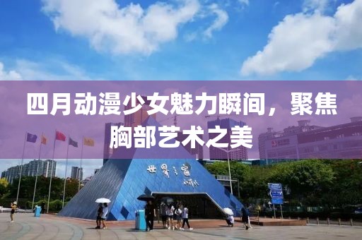 四月动漫少女魅力瞬间，聚焦胸部艺术之美
